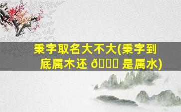 秉字取名大不大(秉字到底属木还 🍁 是属水)